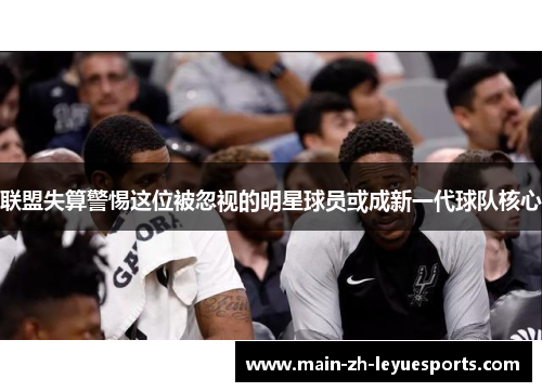 联盟失算警惕这位被忽视的明星球员或成新一代球队核心