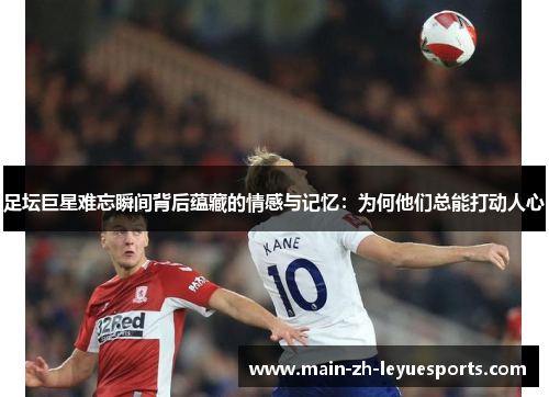 足坛巨星难忘瞬间背后蕴藏的情感与记忆：为何他们总能打动人心