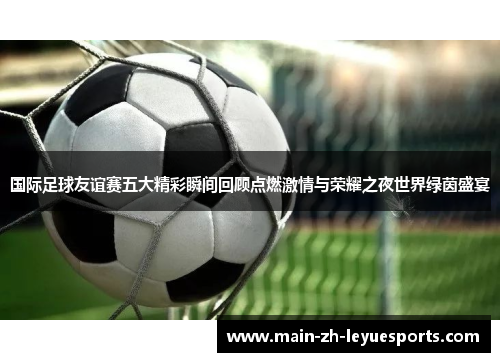 国际足球友谊赛五大精彩瞬间回顾点燃激情与荣耀之夜世界绿茵盛宴