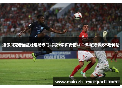 维尔贝克老当益壮连场破门书写逆龄传奇带队冲锋再现锋线不老神话