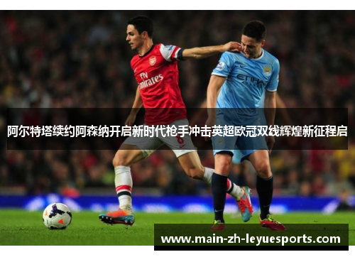 阿尔特塔续约阿森纳开启新时代枪手冲击英超欧冠双线辉煌新征程启